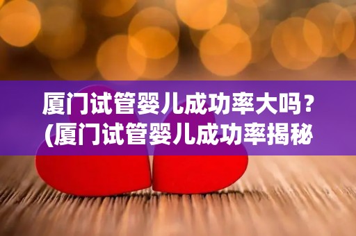 厦门试管婴儿成功率大吗?(厦门试管婴儿成功率揭秘:高吗?) 厦门试管婴儿成功率大吗?(厦门试管婴儿成功率揭秘:高吗?)