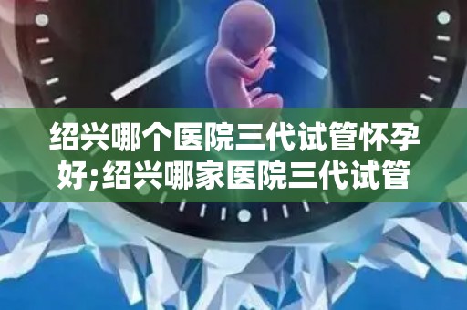 绍兴哪个医院三代试管怀孕好;绍兴哪家医院三代试管怀孕成功率最高？