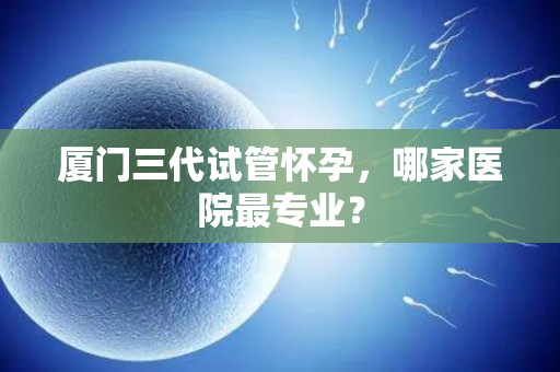 厦门三代试管怀孕，哪家医院最专业？