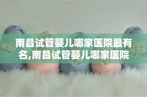 南昌试管婴儿哪家医院最有名,南昌试管婴儿哪家医院口碑最佳？