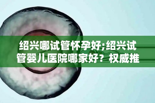 绍兴哪试管怀孕好;绍兴试管婴儿医院哪家好?权威推荐 绍兴哪试管怀孕好;绍兴试管婴儿医院哪家好?权威推荐