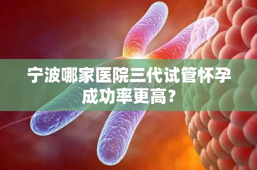 宁波哪家医院三代试管怀孕成功率更高? 宁波哪家医院三代试管怀孕成功率更高?