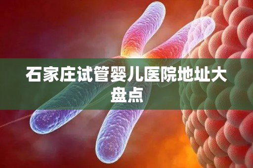 石家庄试管婴儿医院地址大盘点