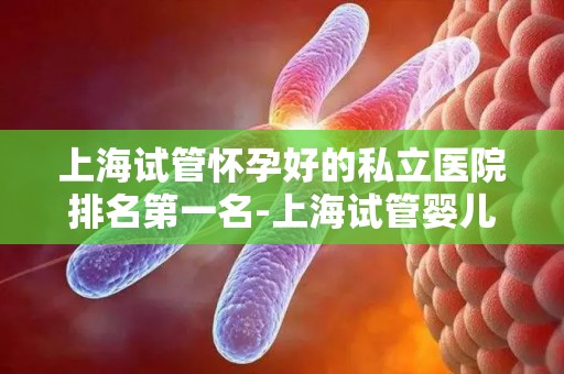 上海试管怀孕好的私立医院排名第一名-上海试管婴儿首选:这家私立医院排名全国第一 上海试管怀孕好的私立医院排名第一名-上海试管婴儿首选:这家私立医院排名全国第一