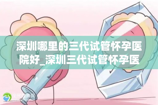 深圳哪里的三代试管怀孕医院好_深圳三代试管怀孕医院哪家强？