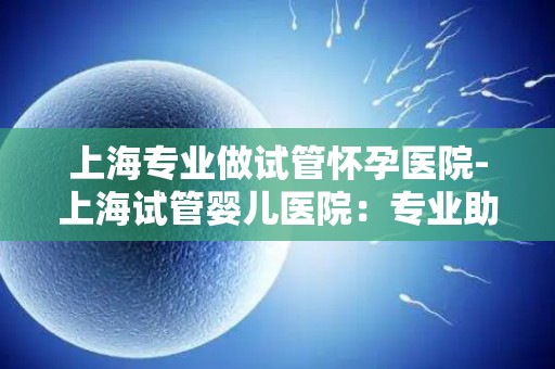 上海专业做试管怀孕医院-上海试管婴儿医院：专业助孕，成就幸福家庭