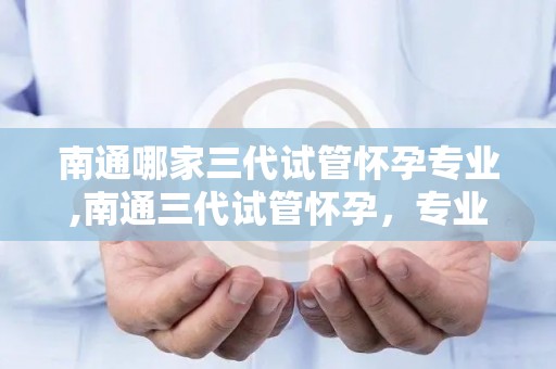 南通哪家三代试管怀孕专业,南通三代试管怀孕，专业助您喜得贵子