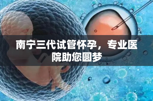 南宁三代试管怀孕，专业医院助您圆梦