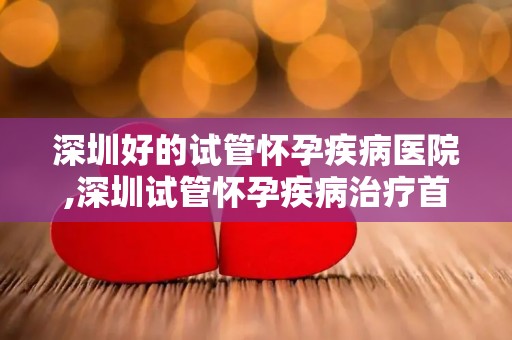 深圳好的试管怀孕疾病医院,深圳试管怀孕疾病治疗首选医院揭晓 深圳好的试管怀孕疾病医院,深圳试管怀孕疾病治疗首选医院揭晓