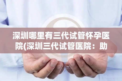 深圳哪里有三代试管怀孕医院(深圳三代试管医院：助您圆梦好孕之地)