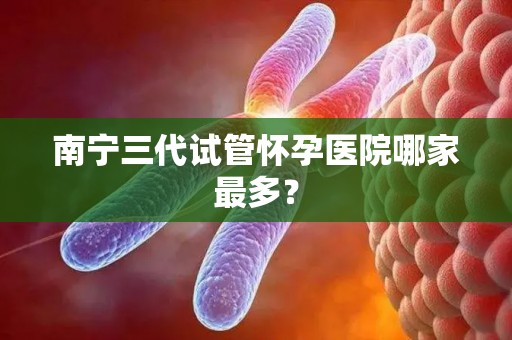 南宁三代试管怀孕医院哪家最多？