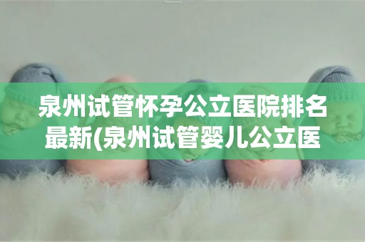 泉州试管怀孕公立医院排名最新(泉州试管婴儿公立医院排名出炉，哪家医院更胜一筹？)