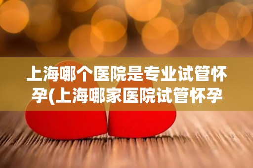 上海哪个医院是专业试管怀孕(上海哪家医院试管怀孕技术领先？)