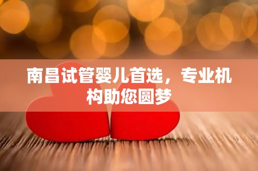 南昌试管婴儿首选，专业机构助您圆梦