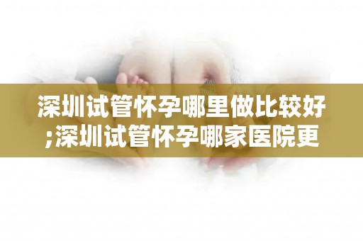 深圳试管怀孕哪里做比较好;深圳试管怀孕哪家医院更专业？