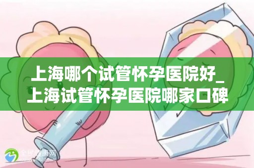 上海哪个试管怀孕医院好_上海试管怀孕医院哪家口碑好？