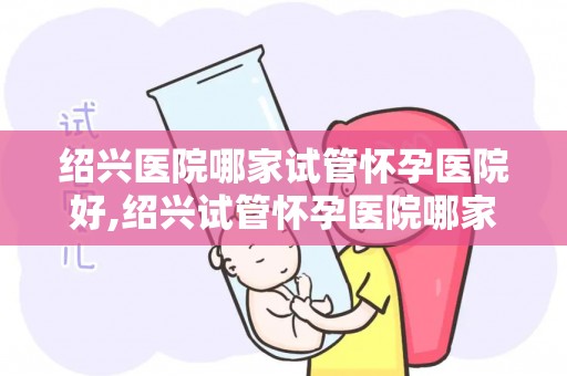 绍兴医院哪家试管怀孕医院好,绍兴试管怀孕医院哪家口碑最佳？