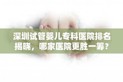 深圳试管婴儿专科医院排名揭晓，哪家医院更胜一筹？