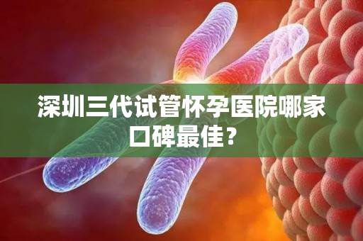 深圳三代试管怀孕医院哪家口碑最佳？