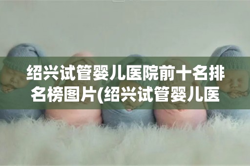 绍兴试管婴儿医院前十名排名榜图片(绍兴试管婴儿医院排名：前十名榜单揭晓)