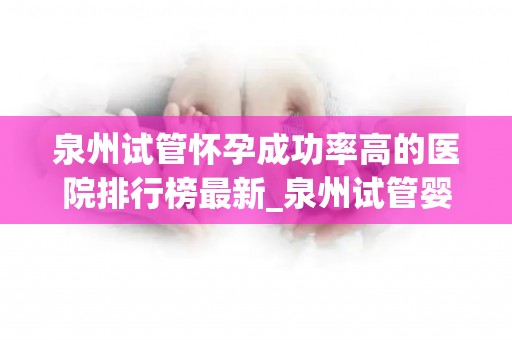 泉州试管怀孕成功率高的医院排行榜最新_泉州试管婴儿成功率哪家医院高？权威排行榜揭晓