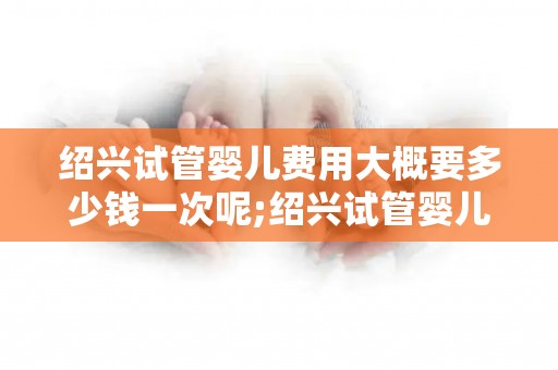 绍兴试管婴儿费用大概要多少钱一次呢;绍兴试管婴儿费用：一次大概要花多少钱？