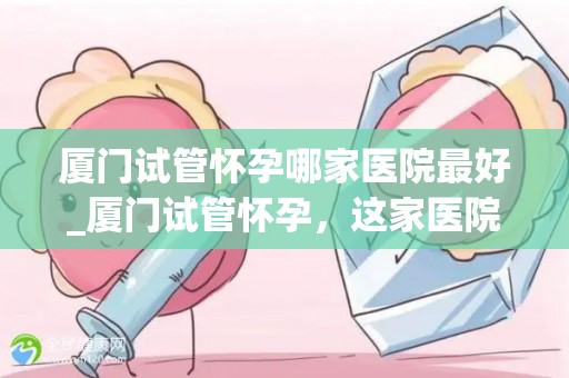 厦门试管怀孕哪家医院最好_厦门试管怀孕，这家医院口碑最佳