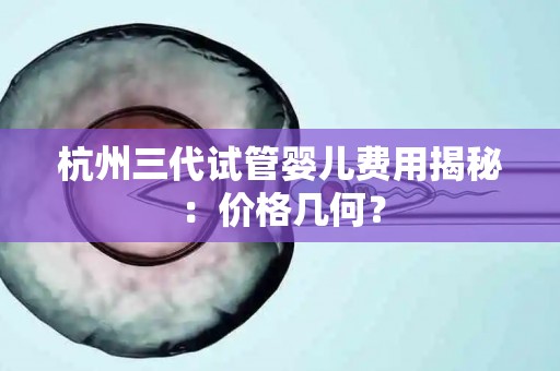 杭州三代试管婴儿费用揭秘：价格几何？