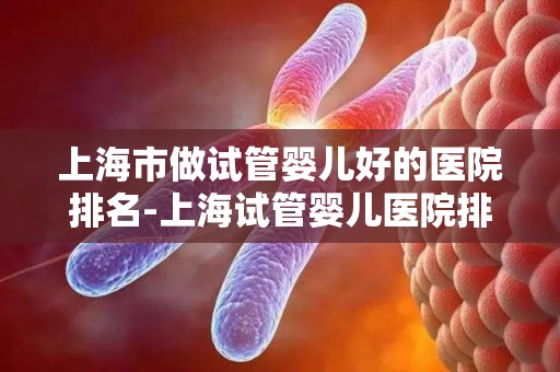 上海市做试管婴儿好的医院排名-上海试管婴儿医院排名：哪家医院更胜一筹？
