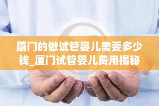 厦门的做试管婴儿需要多少钱_厦门试管婴儿费用揭秘：价格几何？