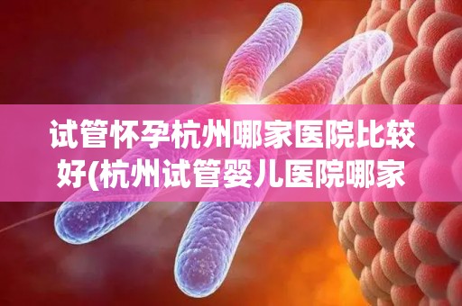 试管怀孕杭州哪家医院比较好(杭州试管婴儿医院哪家更专业？)