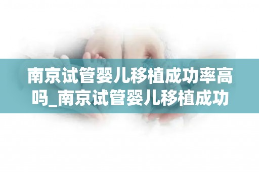 南京试管婴儿移植成功率高吗_南京试管婴儿移植成功率揭秘：领先全国？