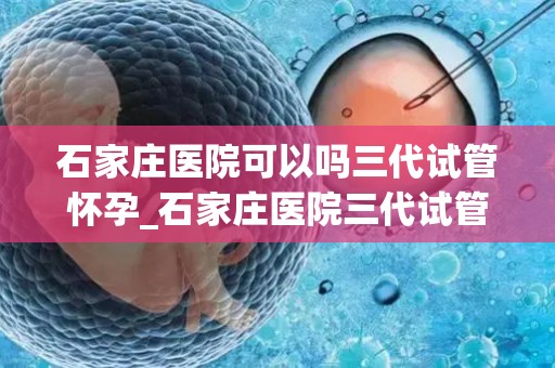 石家庄医院可以吗三代试管怀孕_石家庄医院三代试管助孕成功，喜讯连连