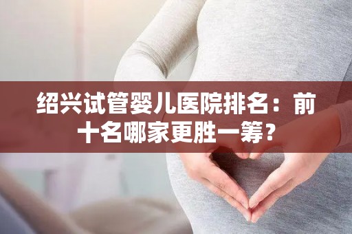 绍兴试管婴儿医院排名：前十名哪家更胜一筹？