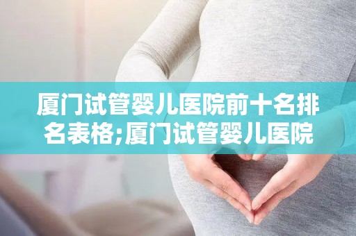 厦门试管婴儿医院前十名排名表格;厦门试管婴儿医院排名：前十名哪家更胜一筹？
