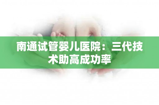 南通试管婴儿医院:三代技术助高成功率 南通试管婴儿医院:三代技术助高成功率