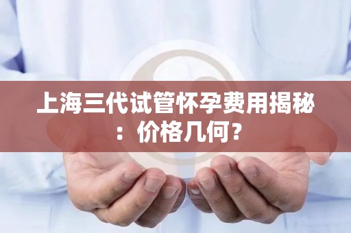 上海三代试管怀孕费用揭秘:价格几何? 上海三代试管怀孕费用揭秘:价格几何?