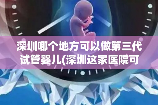 深圳哪个地方可以做第三代试管婴儿(深圳这家医院可做第三代试管婴儿)