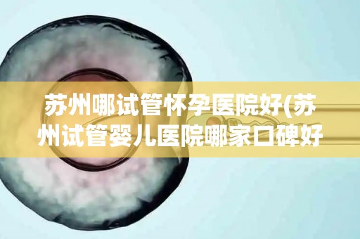 苏州哪试管怀孕医院好(苏州试管婴儿医院哪家口碑好？)