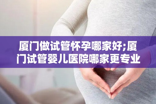 厦门做试管怀孕哪家好;厦门试管婴儿医院哪家更专业？