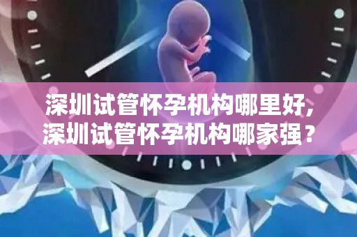 深圳试管怀孕机构哪里好,深圳试管怀孕机构哪家强？权威推荐