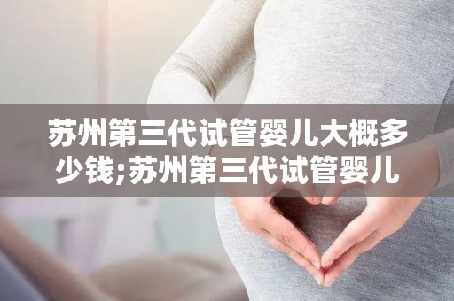 苏州第三代试管婴儿大概多少钱;苏州第三代试管婴儿费用揭秘：价格几何？