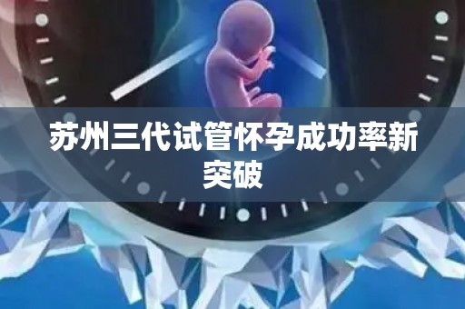 苏州三代试管怀孕成功率新突破