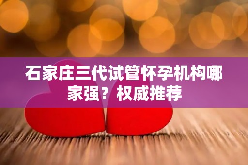 石家庄三代试管怀孕机构哪家强？权威推荐
