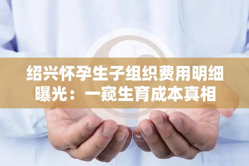 绍兴怀孕生孩子组织费用明细曝光：一窥生育成本真相