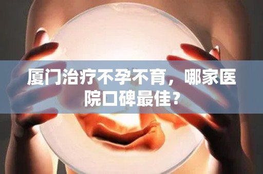 厦门治疗不孕不育，哪家医院口碑最佳？
