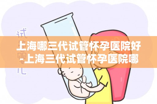 上海哪三代试管怀孕医院好-上海三代试管怀孕医院哪家强？