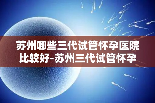 苏州哪些三代试管怀孕医院比较好-苏州三代试管怀孕医院哪家更胜一筹？