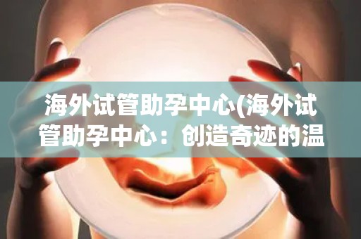 海外试管助孕中心(海外试管助孕中心：创造奇迹的温暖港湾)