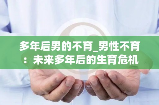 多年后男的不育_男性不育：未来多年后的生育危机